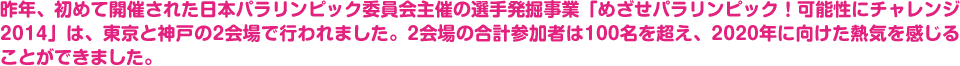 昨年、初めて開催された日本パラリンピック委員会主催の選手発掘事業「めざせパラリンピック！可能性にチャレンジ2014」は、東京と神戸の2会場で行われました。2会場の合計参加者は100名を超え、2020年に向けた熱気を感じることができました。